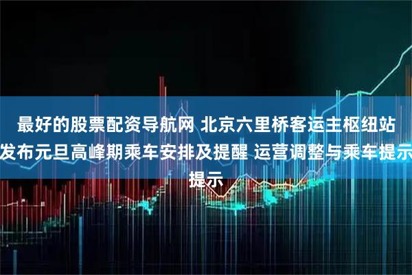 最好的股票配资导航网 北京六里桥客运主枢纽站发布元旦高峰期乘车安排及提醒 运营调整与乘车提示