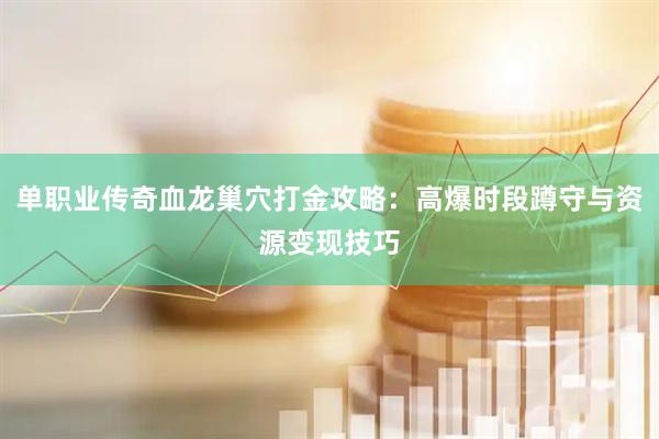 单职业传奇血龙巢穴打金攻略：高爆时段蹲守与资源变现技巧
