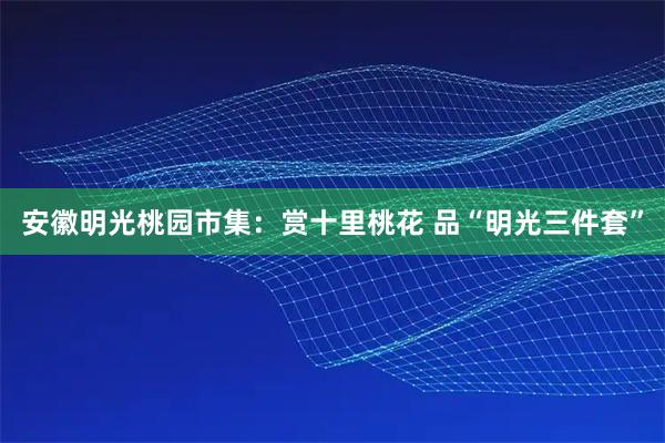 安徽明光桃园市集：赏十里桃花 品“明光三件套”